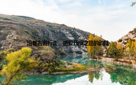 沿着古道行走, 感受丝绸之路的韵味