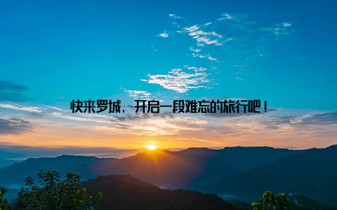 快来罗城, 开启一段难忘的旅行吧!
